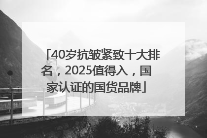 40岁抗皱紧致十大排名，2025值得入，国家认证的国货品牌