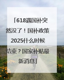 618遇国补突然没了！国补政策2025什么时候结束？国家补贴最新消息