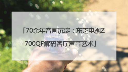 70余年音画沉淀：东芝电视Z700QF解码客厅声音艺术