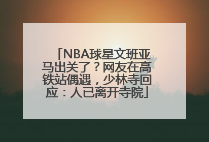 NBA球星文班亚马出关了？网友在高铁站偶遇，少林寺回应：人已离开寺院